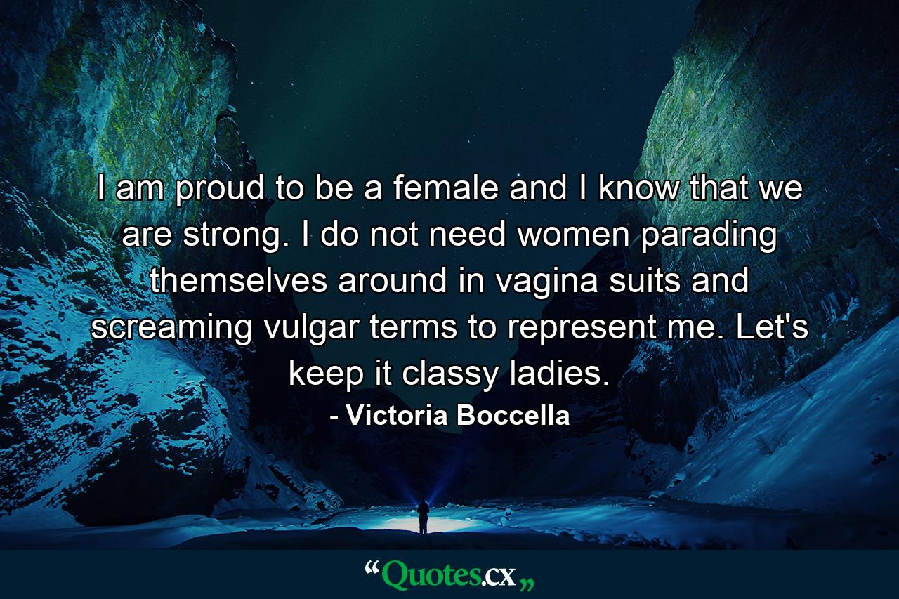 I am proud to be a female and I know that we are strong. I do not need women parading themselves around in vagina suits and screaming vulgar terms to represent me. Let's keep it classy ladies. - Quote by Victoria Boccella