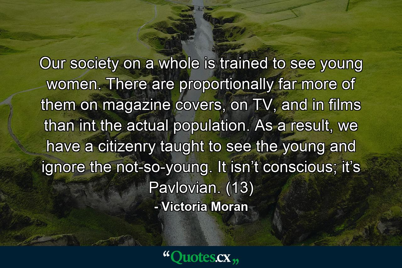 Our society on a whole is trained to see young women. There are proportionally far more of them on magazine covers, on TV, and in films than int the actual population. As a result, we have a citizenry taught to see the young and ignore the not-so-young. It isn’t conscious; it’s Pavlovian. (13) - Quote by Victoria Moran