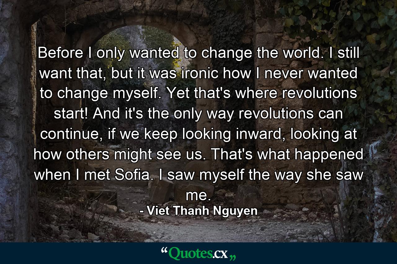 Before I only wanted to change the world. I still want that, but it was ironic how I never wanted to change myself. Yet that's where revolutions start! And it's the only way revolutions can continue, if we keep looking inward, looking at how others might see us. That's what happened when I met Sofia. I saw myself the way she saw me. - Quote by Viet Thanh Nguyen