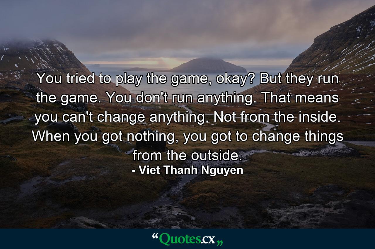 You tried to play the game, okay? But they run the game. You don't run anything. That means you can't change anything. Not from the inside. When you got nothing, you got to change things from the outside. - Quote by Viet Thanh Nguyen