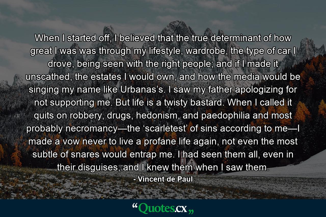 When I started off, I believed that the true determinant of how great I was was through my lifestyle, wardrobe, the type of car I drove, being seen with the right people; and if I made it unscathed, the estates I would own, and how the media would be singing my name like Urbanas’s. I saw my father apologizing for not supporting me. But life is a twisty bastard. When I called it quits on robbery, drugs, hedonism, and paedophilia and most probably necromancy—the ‘scarletest’ of sins according to me—I made a vow never to live a profane life again, not even the most subtle of snares would entrap me. I had seen them all, even in their disguises, and I knew them when I saw them. - Quote by Vincent de Paul