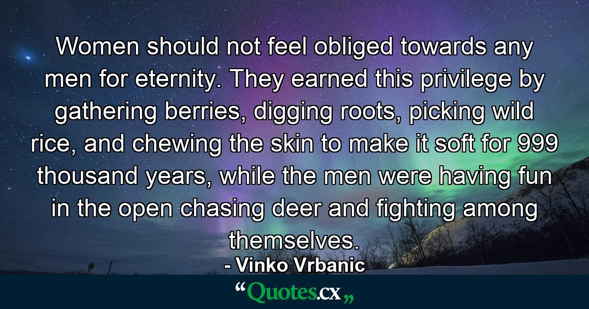 Women should not feel obliged towards any men for eternity. They earned this privilege by gathering berries, digging roots, picking wild rice, and chewing the skin to make it soft for 999 thousand years, while the men were having fun in the open chasing deer and fighting among themselves. - Quote by Vinko Vrbanic