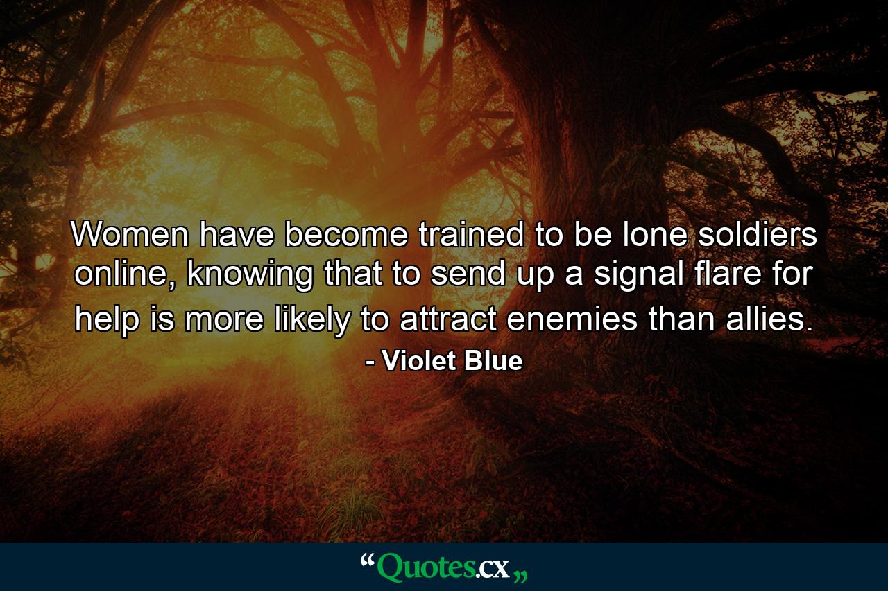 Women have become trained to be lone soldiers online, knowing that to send up a signal flare for help is more likely to attract enemies than allies. - Quote by Violet Blue