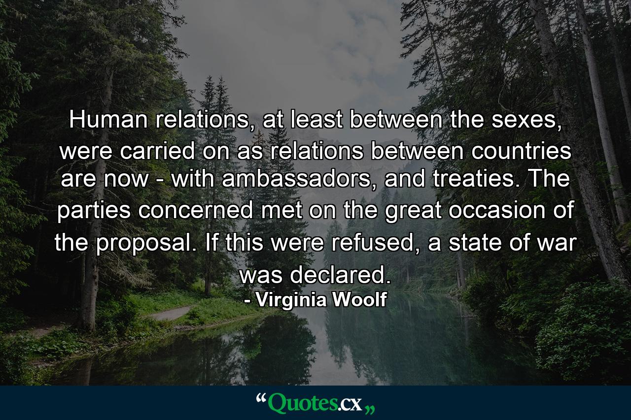 Human relations, at least between the sexes, were carried on as relations between countries are now - with ambassadors, and treaties. The parties concerned met on the great occasion of the proposal. If this were refused, a state of war was declared. - Quote by Virginia Woolf