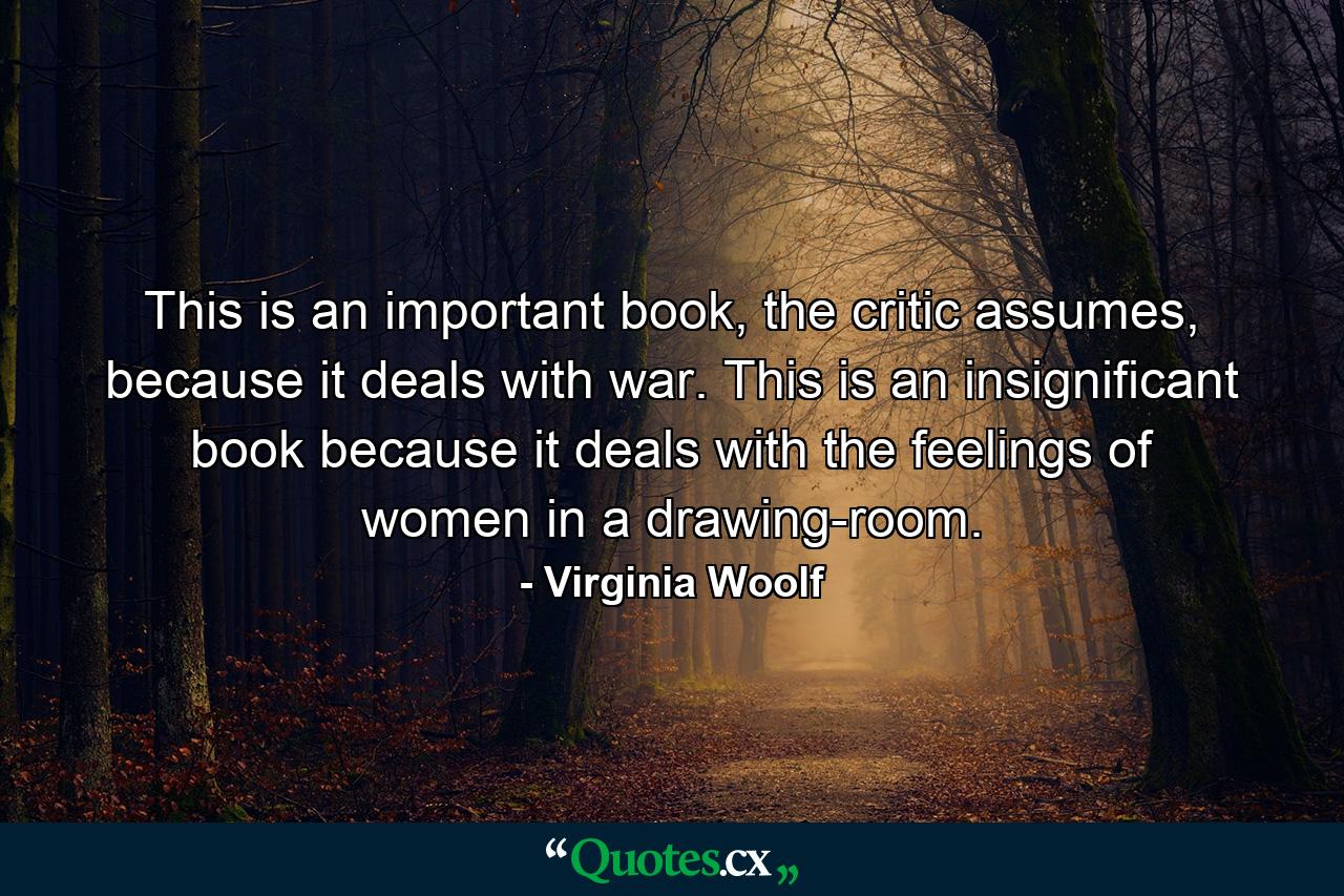 This is an important book, the critic assumes, because it deals with war. This is an insignificant book because it deals with the feelings of women in a drawing-room. - Quote by Virginia Woolf