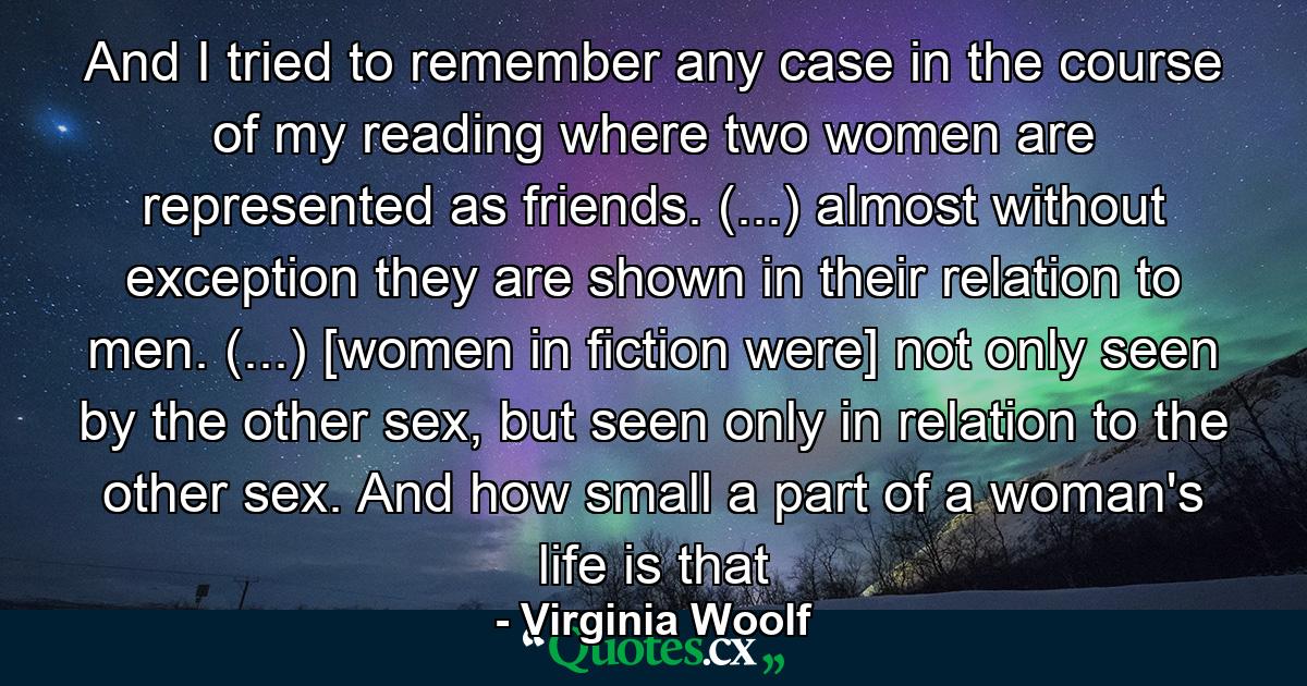 And I tried to remember any case in the course of my reading where two women are represented as friends. (...) almost without exception they are shown in their relation to men. (...) [women in fiction were] not only seen by the other sex, but seen only in relation to the other sex. And how small a part of a woman's life is that - Quote by Virginia Woolf