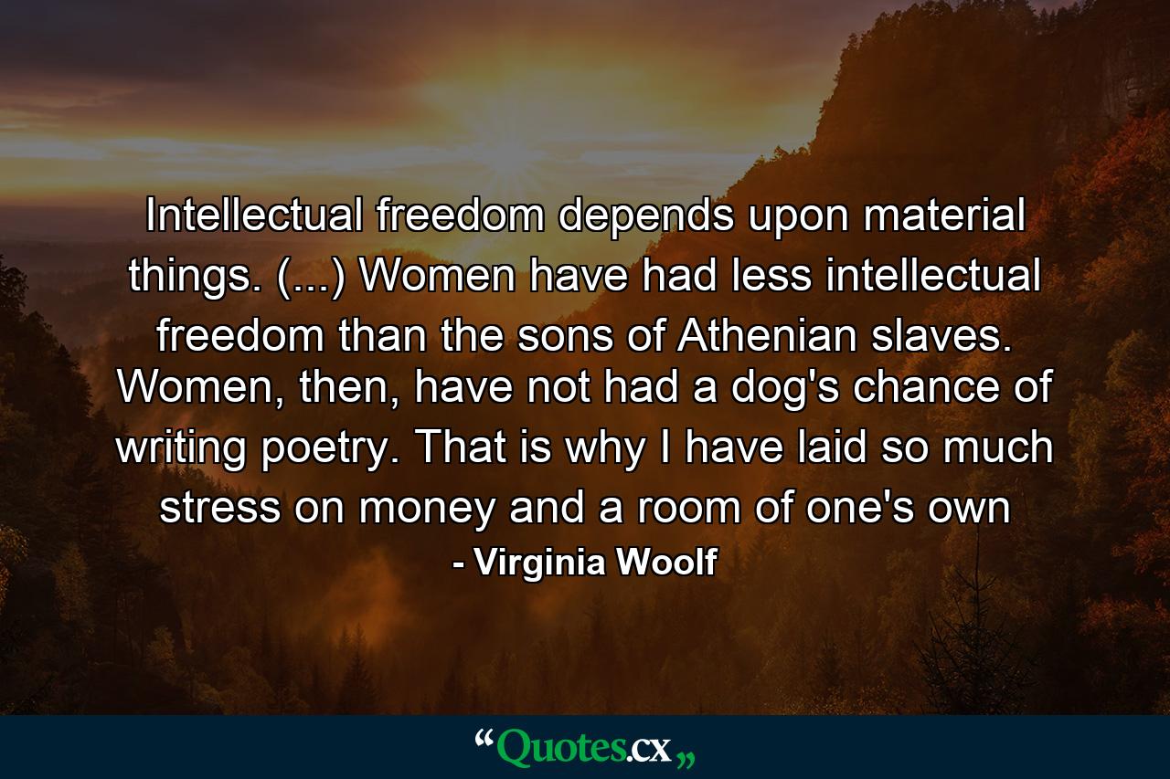 Intellectual freedom depends upon material things. (...) Women have had less intellectual freedom than the sons of Athenian slaves. Women, then, have not had a dog's chance of writing poetry. That is why I have laid so much stress on money and a room of one's own - Quote by Virginia Woolf