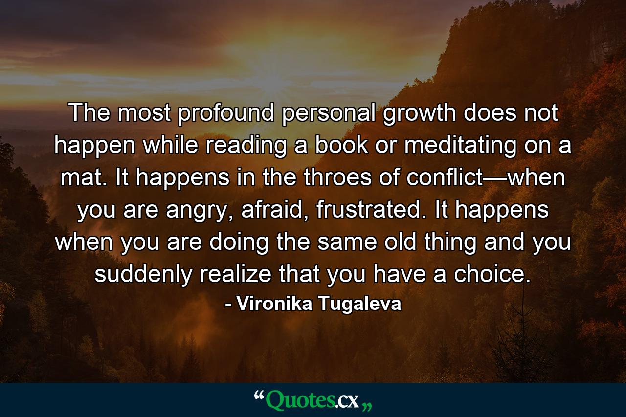 The most profound personal growth does not happen while reading a book or meditating on a mat. It happens in the throes of conflict—when you are angry, afraid, frustrated. It happens when you are doing the same old thing and you suddenly realize that you have a choice. - Quote by Vironika Tugaleva