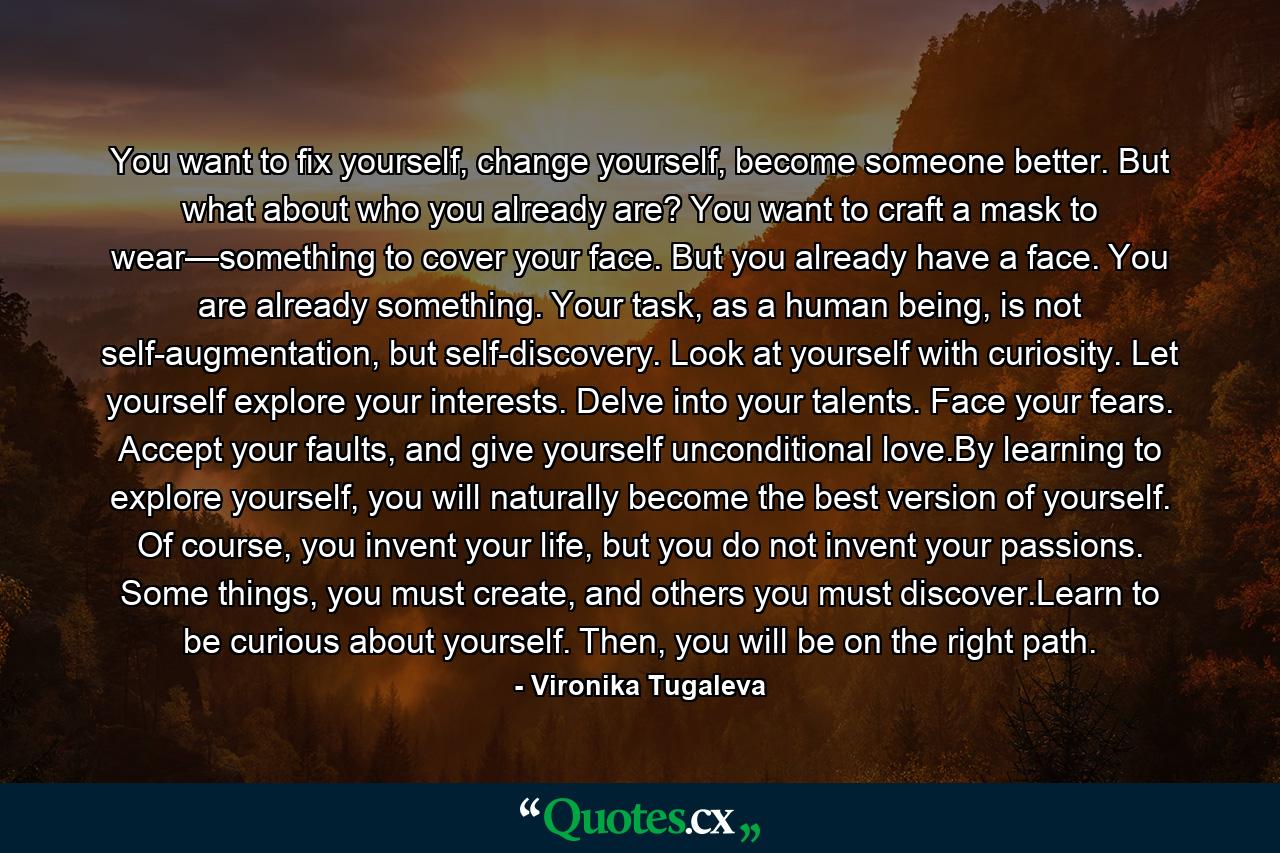 You want to fix yourself, change yourself, become someone better. But what about who you already are? You want to craft a mask to wear—something to cover your face. But you already have a face. You are already something. Your task, as a human being, is not self-augmentation, but self-discovery. Look at yourself with curiosity. Let yourself explore your interests. Delve into your talents. Face your fears. Accept your faults, and give yourself unconditional love.By learning to explore yourself, you will naturally become the best version of yourself. Of course, you invent your life, but you do not invent your passions. Some things, you must create, and others you must discover.Learn to be curious about yourself. Then, you will be on the right path. - Quote by Vironika Tugaleva