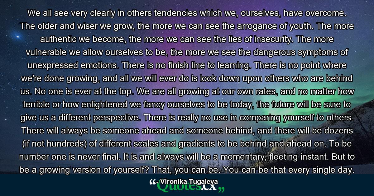 We all see very clearly in others tendencies which we, ourselves, have overcome. The older and wiser we grow, the more we can see the arrogance of youth. The more authentic we become, the more we can see the lies of insecurity. The more vulnerable we allow ourselves to be, the more we see the dangerous symptoms of unexpressed emotions. There is no finish line to learning. There is no point where we're done growing, and all we will ever do is look down upon others who are behind us. No one is ever at the top. We are all growing at our own rates, and no matter how terrible or how enlightened we fancy ourselves to be today, the future will be sure to give us a different perspective. There is really no use in comparing yourself to others. There will always be someone ahead and someone behind, and there will be dozens (if not hundreds) of different scales and gradients to be behind and ahead on. To be number one is never final. It is and always will be a momentary, fleeting instant. But to be a growing version of yourself? That, you can be. You can be that every single day. - Quote by Vironika Tugaleva