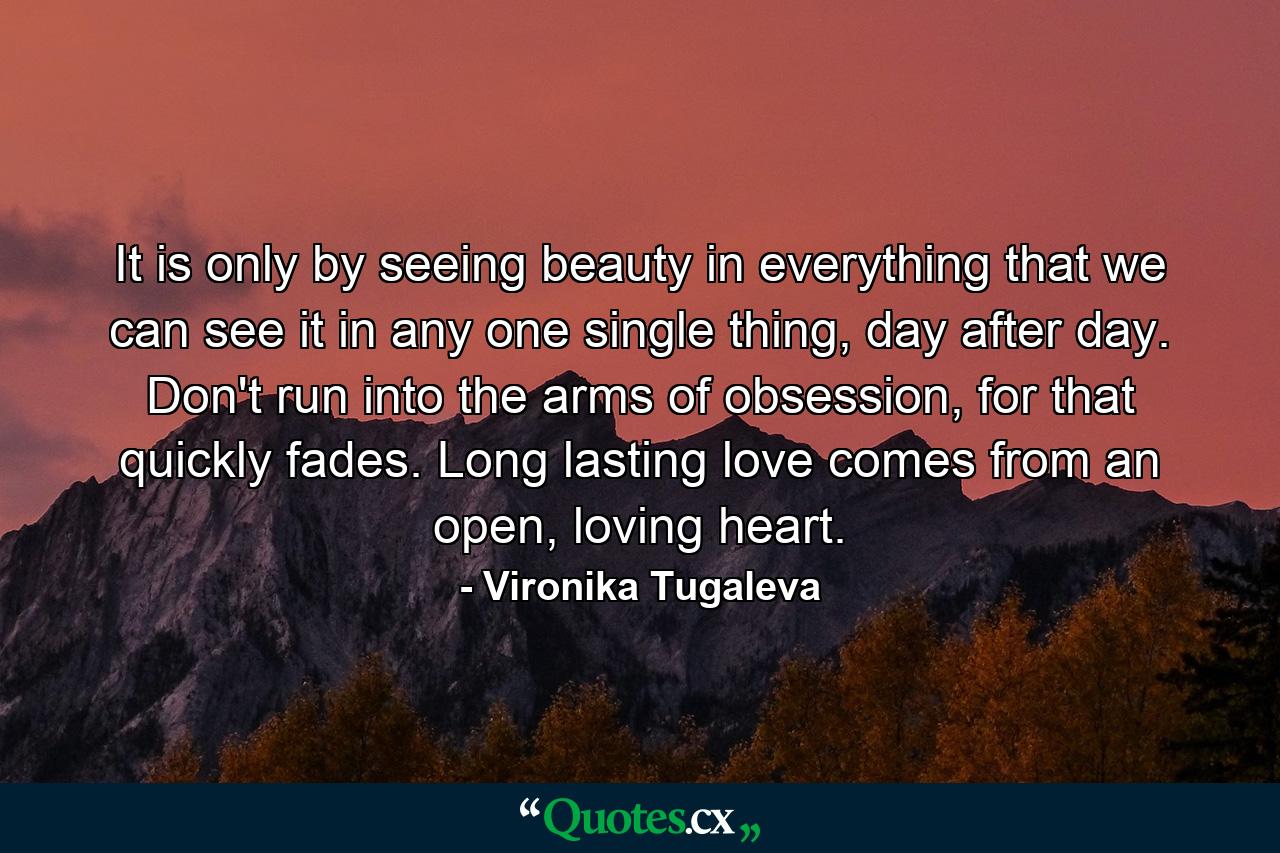 It is only by seeing beauty in everything that we can see it in any one single thing, day after day. Don't run into the arms of obsession, for that quickly fades. Long lasting love comes from an open, loving heart. - Quote by Vironika Tugaleva