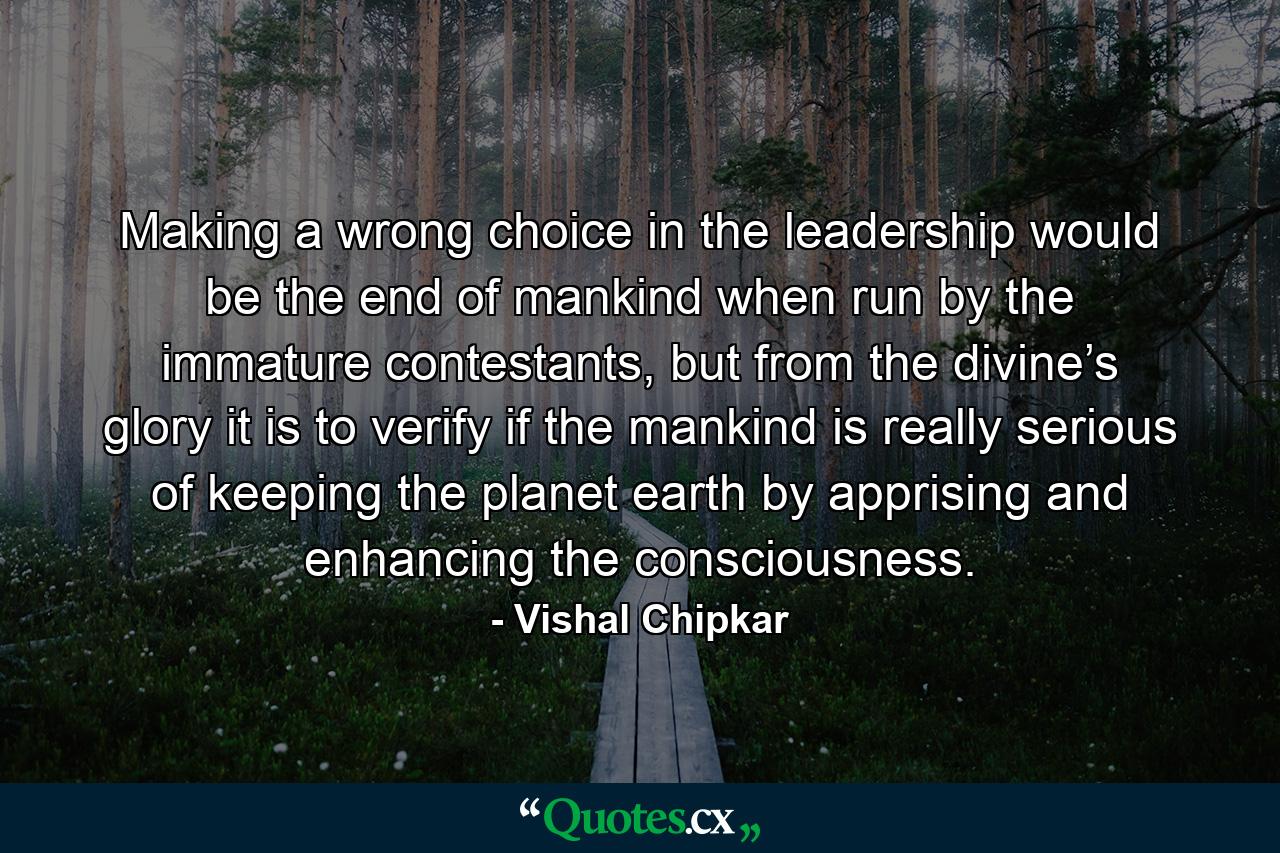 Making a wrong choice in the leadership would be the end of mankind when run by the immature contestants, but from the divine’s glory it is to verify if the mankind is really serious of keeping the planet earth by apprising and enhancing the consciousness. - Quote by Vishal Chipkar