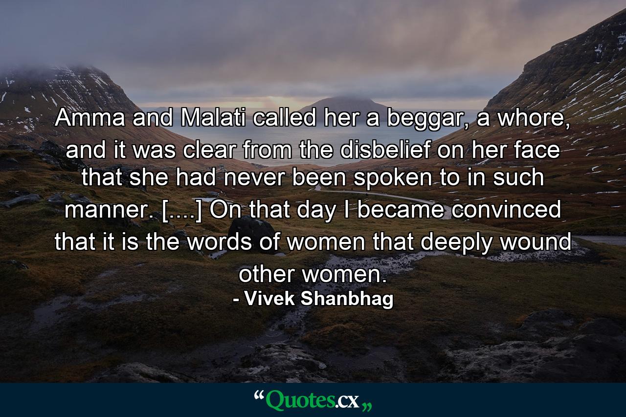 Amma and Malati called her a beggar, a whore, and it was clear from the disbelief on her face that she had never been spoken to in such manner. [....] On that day I became convinced that it is the words of women that deeply wound other women. - Quote by Vivek Shanbhag