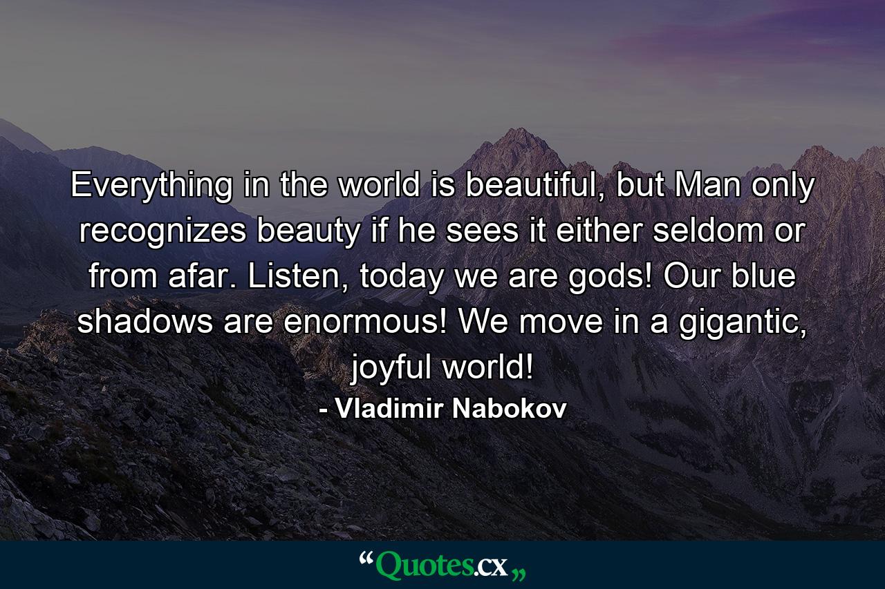 Everything in the world is beautiful, but Man only recognizes beauty if he sees it either seldom or from afar. Listen, today we are gods! Our blue shadows are enormous! We move in a gigantic, joyful world! - Quote by Vladimir Nabokov