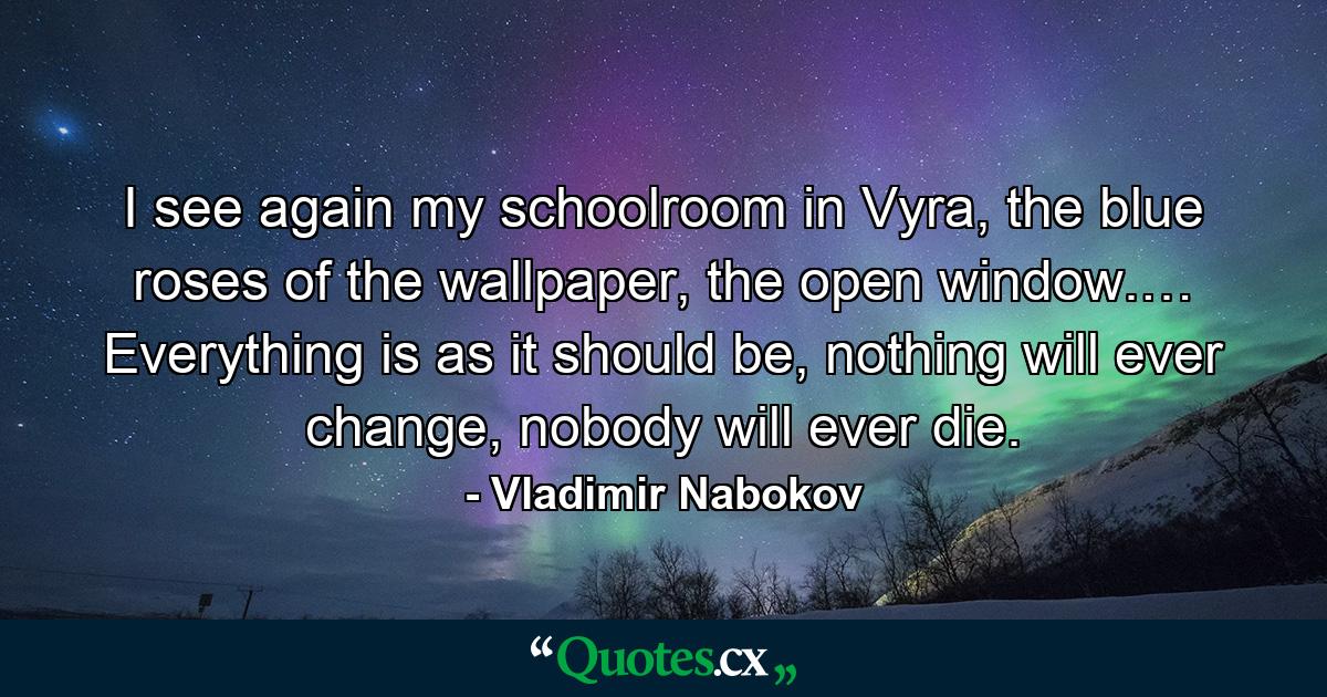 I see again my schoolroom in Vyra, the blue roses of the wallpaper, the open window.… Everything is as it should be, nothing will ever change, nobody will ever die. - Quote by Vladimir Nabokov