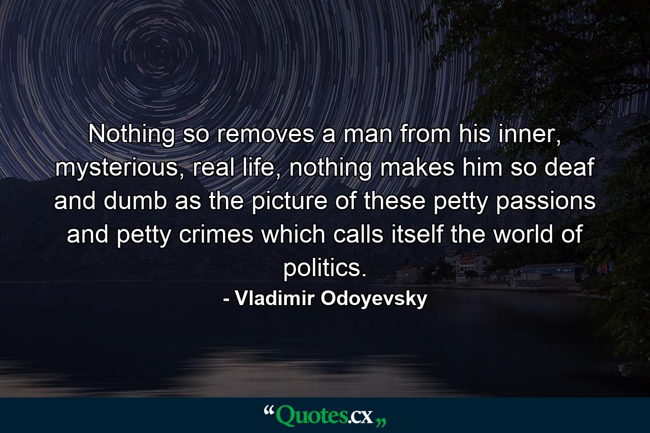 Nothing so removes a man from his inner, mysterious, real life, nothing makes him so deaf and dumb as the picture of these petty passions and petty crimes which calls itself the world of politics. - Quote by Vladimir Odoyevsky