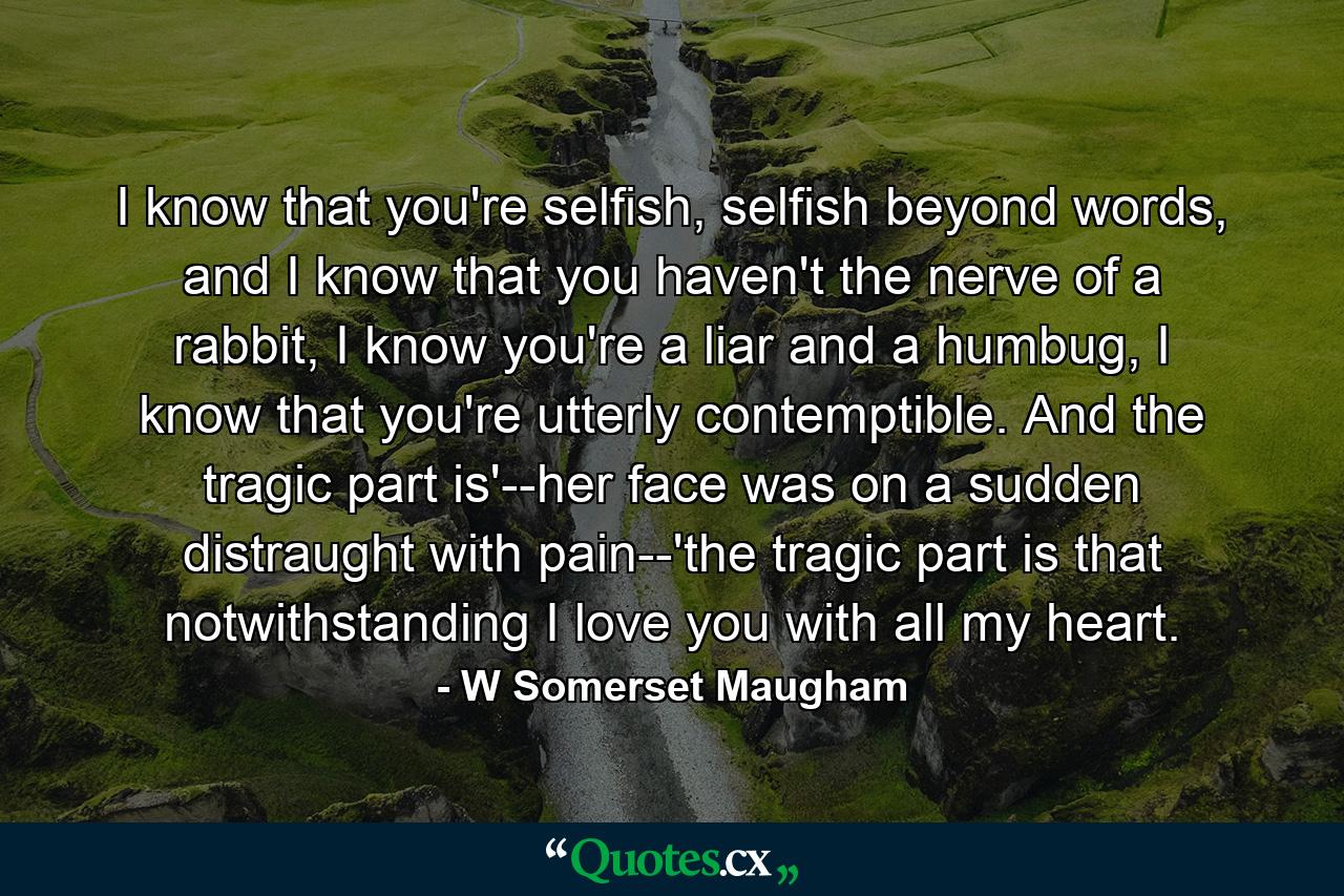 I know that you're selfish, selfish beyond words, and I know that you haven't the nerve of a rabbit, I know you're a liar and a humbug, I know that you're utterly contemptible. And the tragic part is'--her face was on a sudden distraught with pain--'the tragic part is that notwithstanding I love you with all my heart. - Quote by W Somerset Maugham