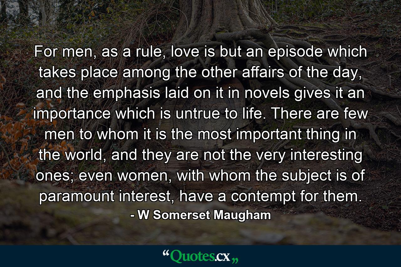 For men, as a rule, love is but an episode which takes place among the other affairs of the day, and the emphasis laid on it in novels gives it an importance which is untrue to life. There are few men to whom it is the most important thing in the world, and they are not the very interesting ones; even women, with whom the subject is of paramount interest, have a contempt for them. - Quote by W Somerset Maugham