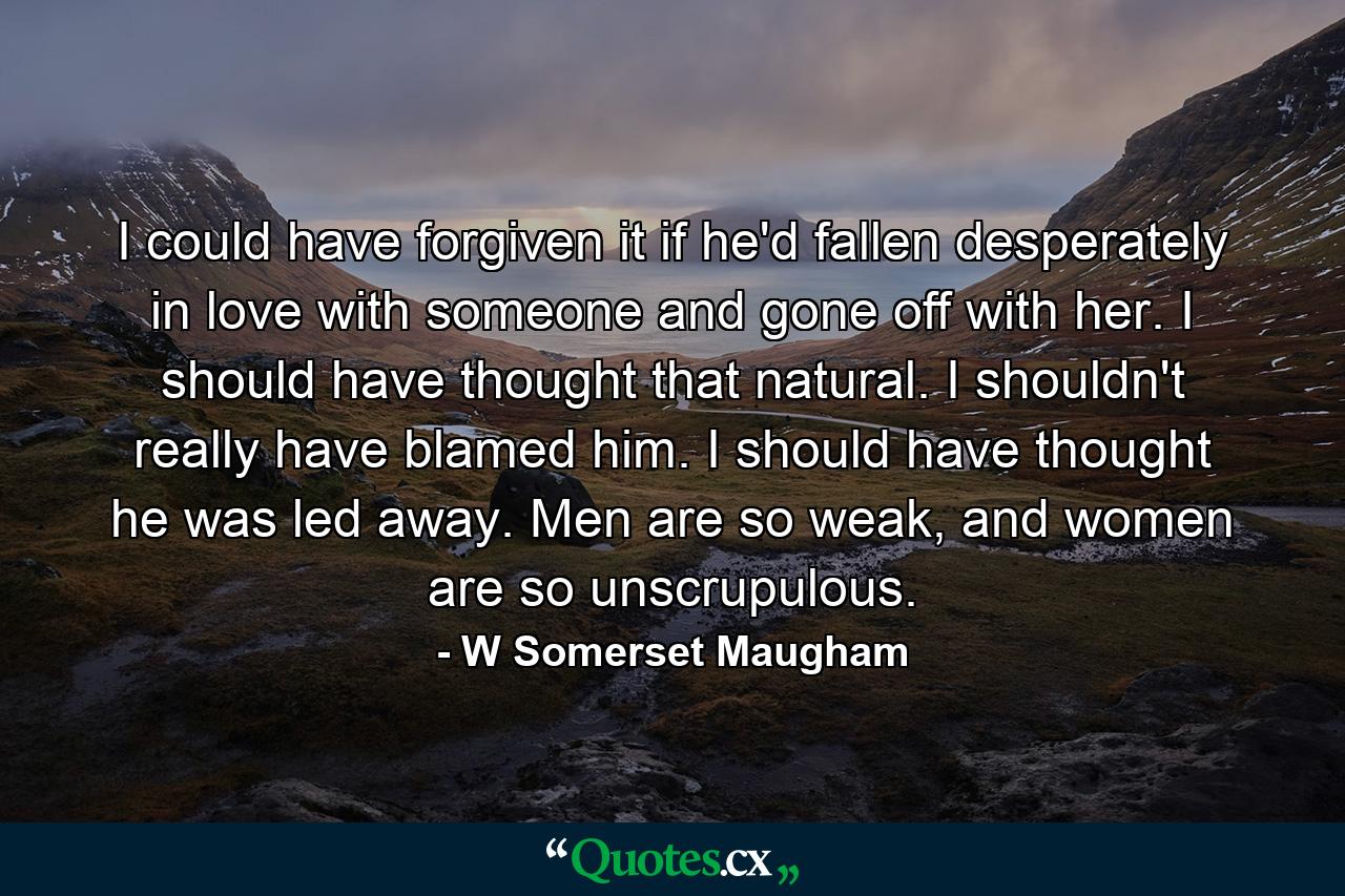 I could have forgiven it if he'd fallen desperately in love with someone and gone off with her. I should have thought that natural. I shouldn't really have blamed him. I should have thought he was led away. Men are so weak, and women are so unscrupulous. - Quote by W Somerset Maugham