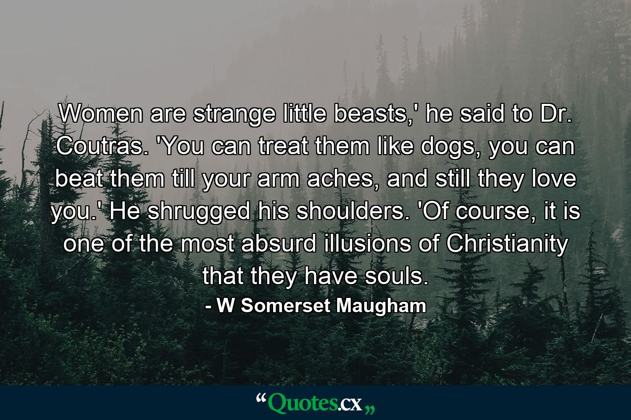 Women are strange little beasts,' he said to Dr. Coutras. 'You can treat them like dogs, you can beat them till your arm aches, and still they love you.' He shrugged his shoulders. 'Of course, it is one of the most absurd illusions of Christianity that they have souls. - Quote by W Somerset Maugham