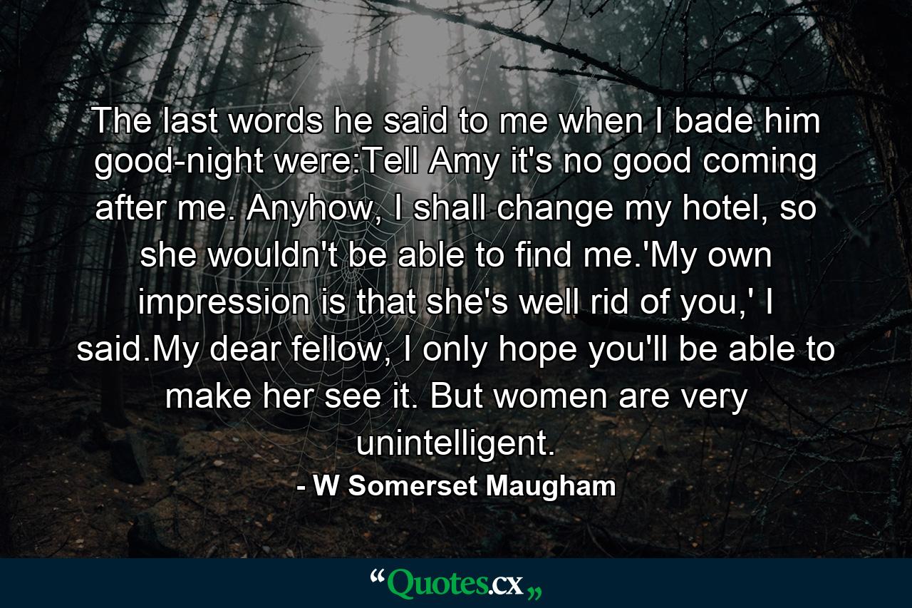 The last words he said to me when I bade him good-night were:Tell Amy it's no good coming after me. Anyhow, I shall change my hotel, so she wouldn't be able to find me.'My own impression is that she's well rid of you,' I said.My dear fellow, I only hope you'll be able to make her see it. But women are very unintelligent. - Quote by W Somerset Maugham