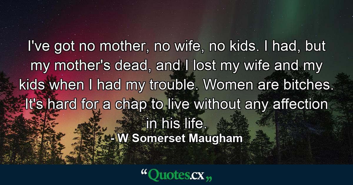 I've got no mother, no wife, no kids. I had, but my mother's dead, and I lost my wife and my kids when I had my trouble. Women are bitches. It's hard for a chap to live without any affection in his life. - Quote by W Somerset Maugham