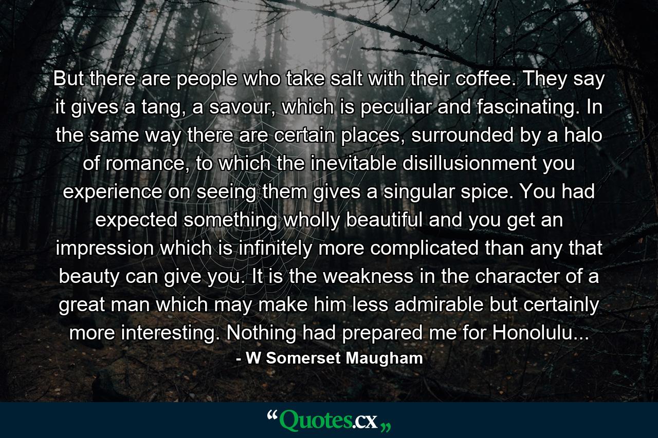 But there are people who take salt with their coffee. They say it gives a tang, a savour, which is peculiar and fascinating. In the same way there are certain places, surrounded by a halo of romance, to which the inevitable disillusionment you experience on seeing them gives a singular spice. You had expected something wholly beautiful and you get an impression which is infinitely more complicated than any that beauty can give you. It is the weakness in the character of a great man which may make him less admirable but certainly more interesting. Nothing had prepared me for Honolulu... - Quote by W Somerset Maugham