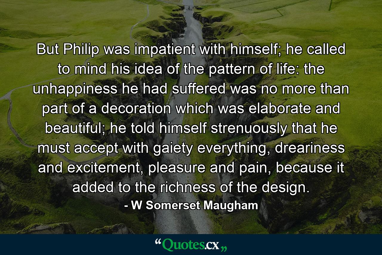 But Philip was impatient with himself; he called to mind his idea of the pattern of life: the unhappiness he had suffered was no more than part of a decoration which was elaborate and beautiful; he told himself strenuously that he must accept with gaiety everything, dreariness and excitement, pleasure and pain, because it added to the richness of the design. - Quote by W Somerset Maugham