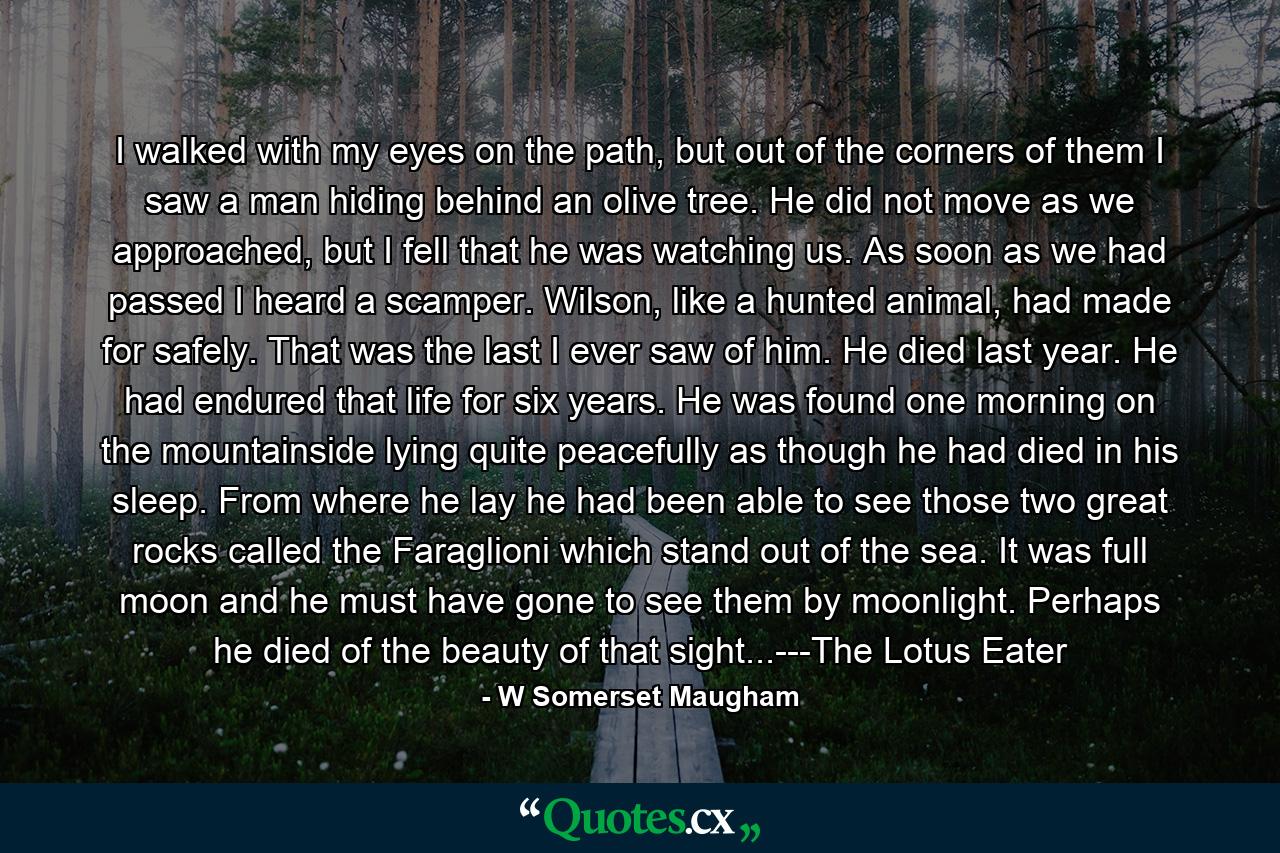 I walked with my eyes on the path, but out of the corners of them I saw a man hiding behind an olive tree. He did not move as we approached, but I fell that he was watching us. As soon as we had passed I heard a scamper. Wilson, like a hunted animal, had made for safely. That was the last I ever saw of him. He died last year. He had endured that life for six years. He was found one morning on the mountainside lying quite peacefully as though he had died in his sleep. From where he lay he had been able to see those two great rocks called the Faraglioni which stand out of the sea. It was full moon and he must have gone to see them by moonlight. Perhaps he died of the beauty of that sight...---The Lotus Eater - Quote by W Somerset Maugham