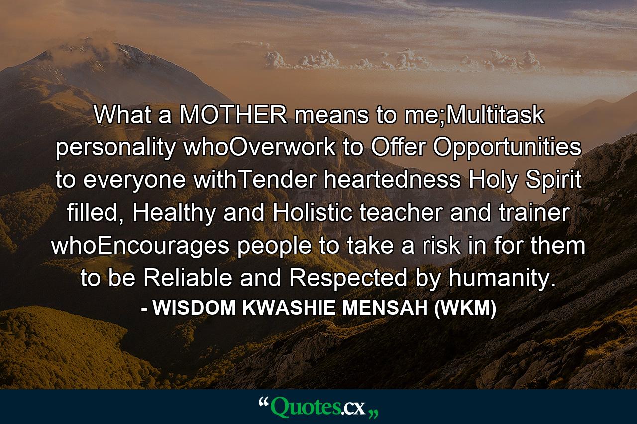 What a MOTHER means to me;Multitask personality whoOverwork to Offer Opportunities to everyone withTender heartedness Holy Spirit filled, Healthy and Holistic teacher and trainer whoEncourages people to take a risk in for them to be Reliable and Respected by humanity. - Quote by WISDOM KWASHIE MENSAH (WKM)