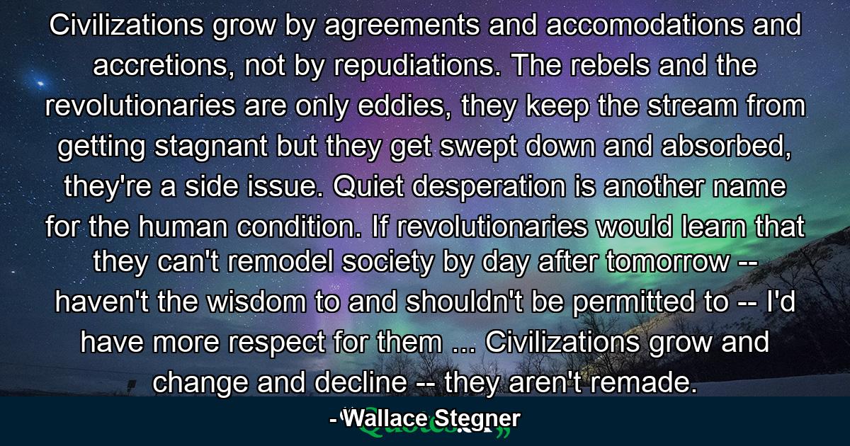 Civilizations grow by agreements and accomodations and accretions, not by repudiations. The rebels and the revolutionaries are only eddies, they keep the stream from getting stagnant but they get swept down and absorbed, they're a side issue. Quiet desperation is another name for the human condition. If revolutionaries would learn that they can't remodel society by day after tomorrow -- haven't the wisdom to and shouldn't be permitted to -- I'd have more respect for them ... Civilizations grow and change and decline -- they aren't remade. - Quote by Wallace Stegner