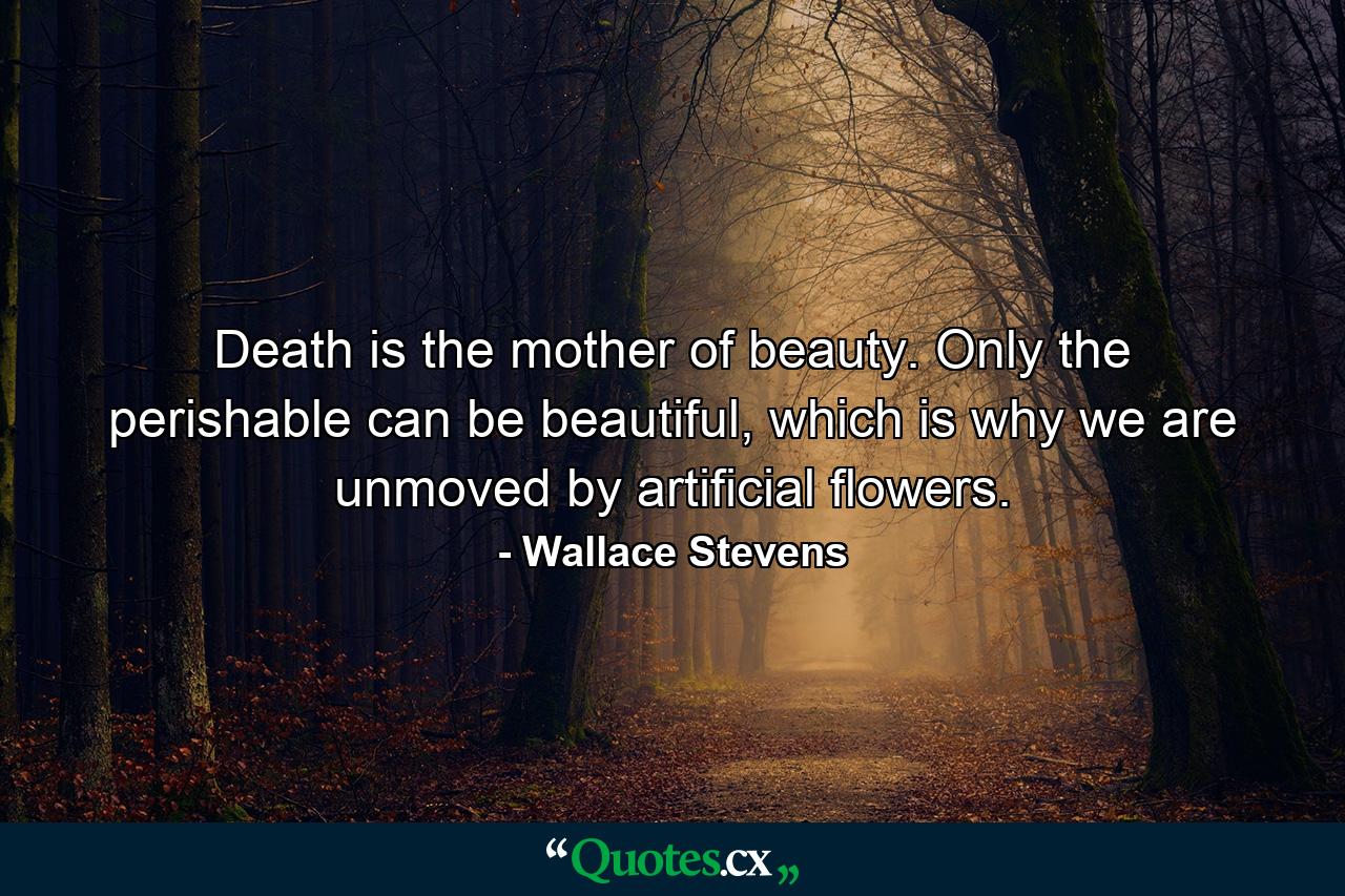 Death is the mother of beauty. Only the perishable can be beautiful, which is why we are unmoved by artificial flowers. - Quote by Wallace Stevens