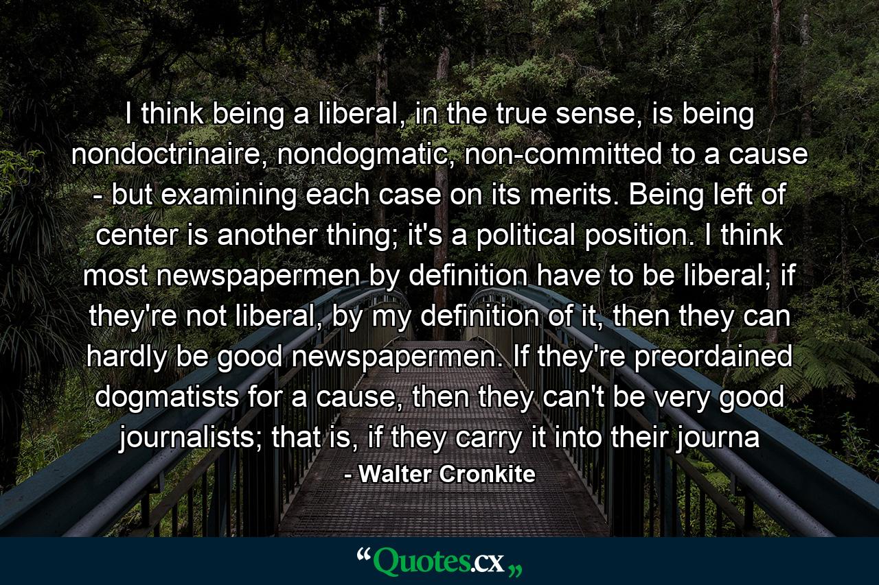 I think being a liberal, in the true sense, is being nondoctrinaire, nondogmatic, non-committed to a cause - but examining each case on its merits. Being left of center is another thing; it's a political position. I think most newspapermen by definition have to be liberal; if they're not liberal, by my definition of it, then they can hardly be good newspapermen. If they're preordained dogmatists for a cause, then they can't be very good journalists; that is, if they carry it into their journa - Quote by Walter Cronkite