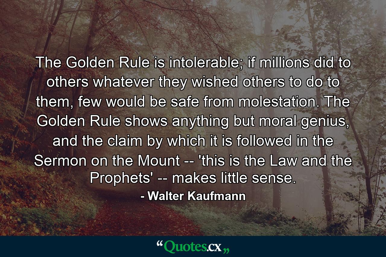 The Golden Rule is intolerable; if millions did to others whatever they wished others to do to them, few would be safe from molestation. The Golden Rule shows anything but moral genius, and the claim by which it is followed in the Sermon on the Mount -- 'this is the Law and the Prophets' -- makes little sense. - Quote by Walter Kaufmann