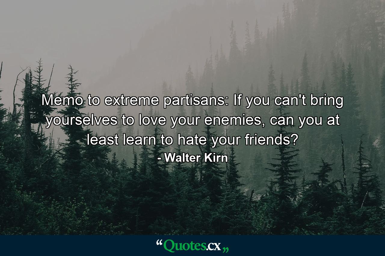 Memo to extreme partisans: If you can't bring yourselves to love your enemies, can you at least learn to hate your friends? - Quote by Walter Kirn