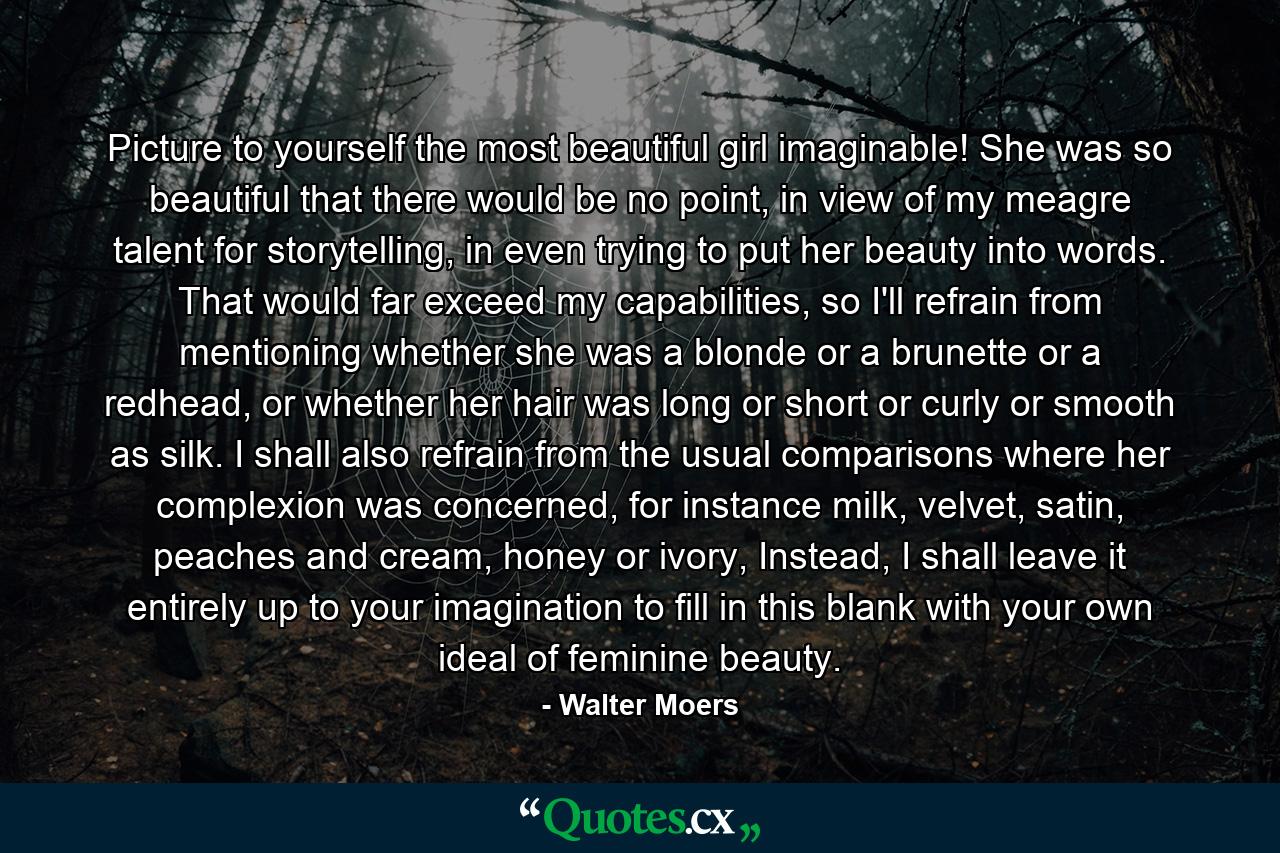 Picture to yourself the most beautiful girl imaginable! She was so beautiful that there would be no point, in view of my meagre talent for storytelling, in even trying to put her beauty into words. That would far exceed my capabilities, so I'll refrain from mentioning whether she was a blonde or a brunette or a redhead, or whether her hair was long or short or curly or smooth as silk. I shall also refrain from the usual comparisons where her complexion was concerned, for instance milk, velvet, satin, peaches and cream, honey or ivory, Instead, I shall leave it entirely up to your imagination to fill in this blank with your own ideal of feminine beauty. - Quote by Walter Moers