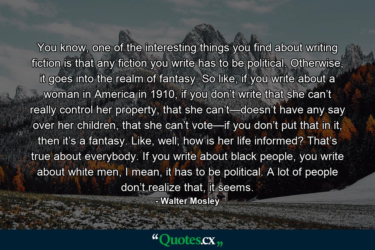 You know, one of the interesting things you find about writing fiction is that any fiction you write has to be political. Otherwise, it goes into the realm of fantasy. So like, if you write about a woman in America in 1910, if you don’t write that she can’t really control her property, that she can’t—doesn’t have any say over her children, that she can’t vote—if you don’t put that in it, then it’s a fantasy. Like, well, how is her life informed? That’s true about everybody. If you write about black people, you write about white men, I mean, it has to be political. A lot of people don’t realize that, it seems. - Quote by Walter Mosley