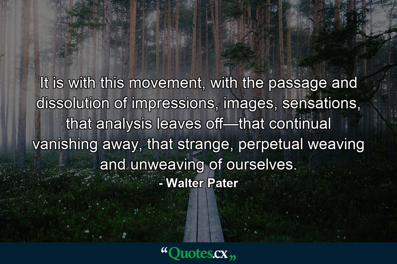 It is with this movement, with the passage and dissolution of impressions, images, sensations, that analysis leaves off—that continual vanishing away, that strange, perpetual weaving and unweaving of ourselves. - Quote by Walter Pater