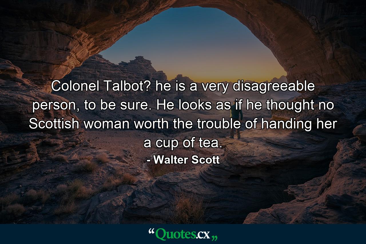 Colonel Talbot? he is a very disagreeable person, to be sure. He looks as if he thought no Scottish woman worth the trouble of handing her a cup of tea. - Quote by Walter Scott