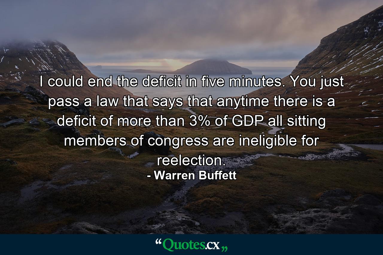 I could end the deficit in five minutes. You just pass a law that says that anytime there is a deficit of more than 3% of GDP all sitting members of congress are ineligible for reelection. - Quote by Warren Buffett