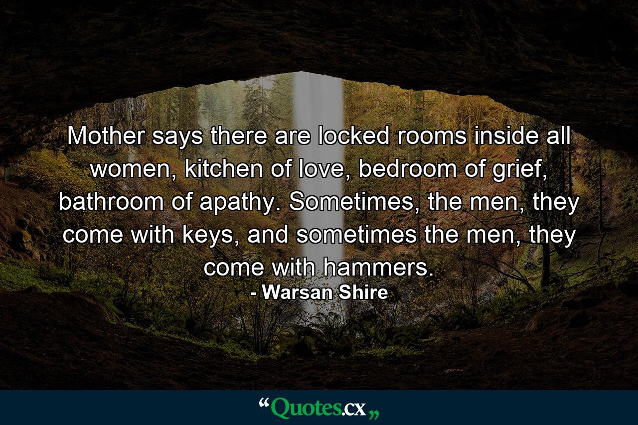 Mother says there are locked rooms inside all women, kitchen of love, bedroom of grief, bathroom of apathy. Sometimes, the men, they come with keys, and sometimes the men, they come with hammers. - Quote by Warsan Shire