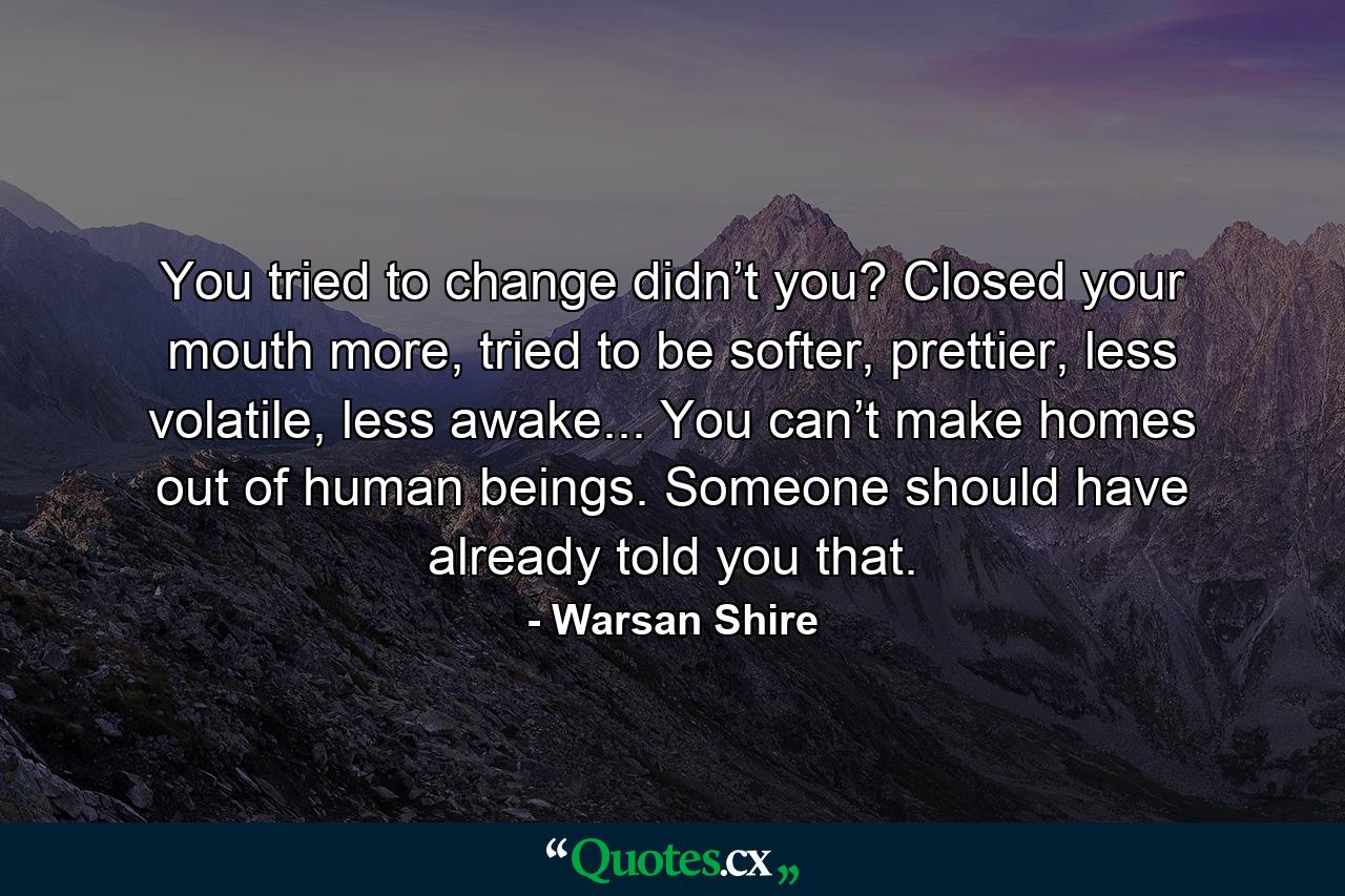 You tried to change didn’t you? Closed your mouth more, tried to be softer, prettier, less volatile, less awake... You can’t make homes out of human beings. Someone should have already told you that. - Quote by Warsan Shire