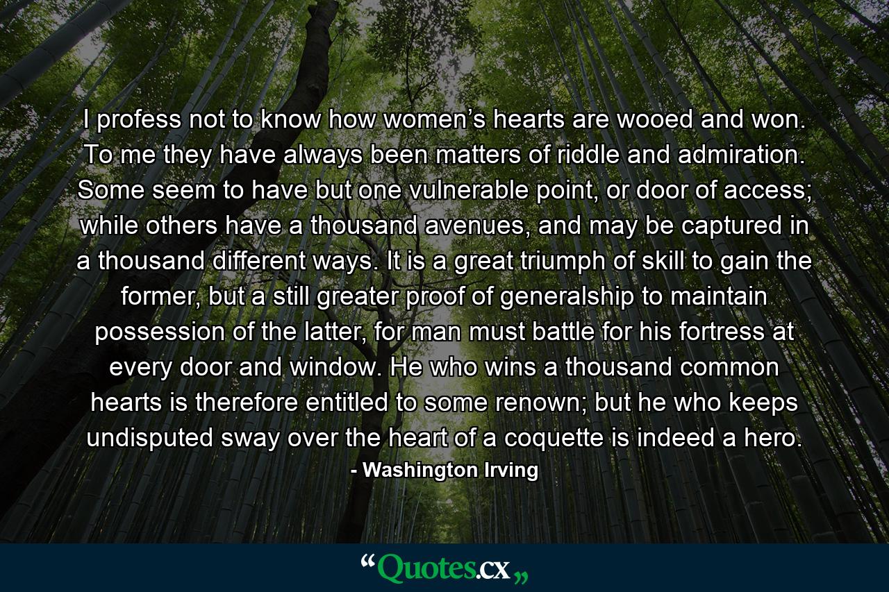 I profess not to know how women’s hearts are wooed and won. To me they have always been matters of riddle and admiration. Some seem to have but one vulnerable point, or door of access; while others have a thousand avenues, and may be captured in a thousand different ways. It is a great triumph of skill to gain the former, but a still greater proof of generalship to maintain possession of the latter, for man must battle for his fortress at every door and window. He who wins a thousand common hearts is therefore entitled to some renown; but he who keeps undisputed sway over the heart of a coquette is indeed a hero. - Quote by Washington Irving