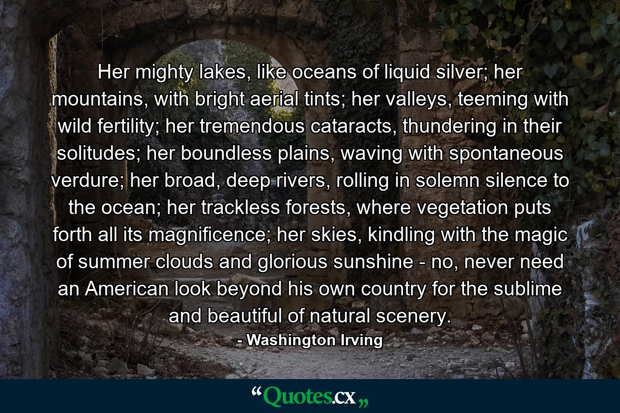 Her mighty lakes, like oceans of liquid silver; her mountains, with bright aerial tints; her valleys, teeming with wild fertility; her tremendous cataracts, thundering in their solitudes; her boundless plains, waving with spontaneous verdure; her broad, deep rivers, rolling in solemn silence to the ocean; her trackless forests, where vegetation puts forth all its magnificence; her skies, kindling with the magic of summer clouds and glorious sunshine - no, never need an American look beyond his own country for the sublime and beautiful of natural scenery. - Quote by Washington Irving