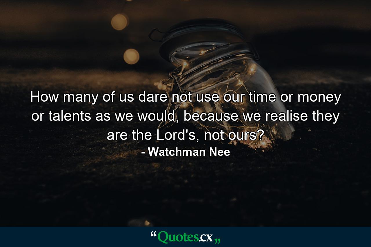 How many of us dare not use our time or money or talents as we would, because we realise they are the Lord's, not ours? - Quote by Watchman Nee