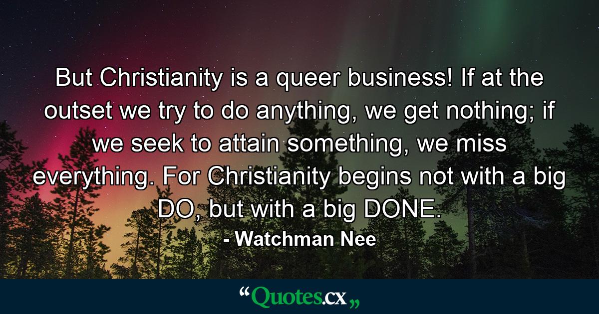 But Christianity is a queer business! If at the outset we try to do anything, we get nothing; if we seek to attain something, we miss everything. For Christianity begins not with a big DO, but with a big DONE. - Quote by Watchman Nee