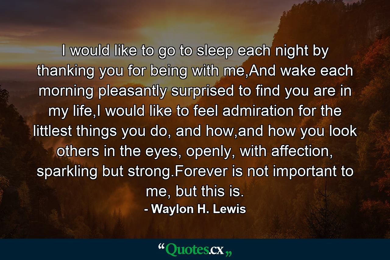 I would like to go to sleep each night by thanking you for being with me,And wake each morning pleasantly surprised to find you are in my life,I would like to feel admiration for the littlest things you do, and how,and how you look others in the eyes, openly, with affection, sparkling but strong.Forever is not important to me, but this is. - Quote by Waylon H. Lewis