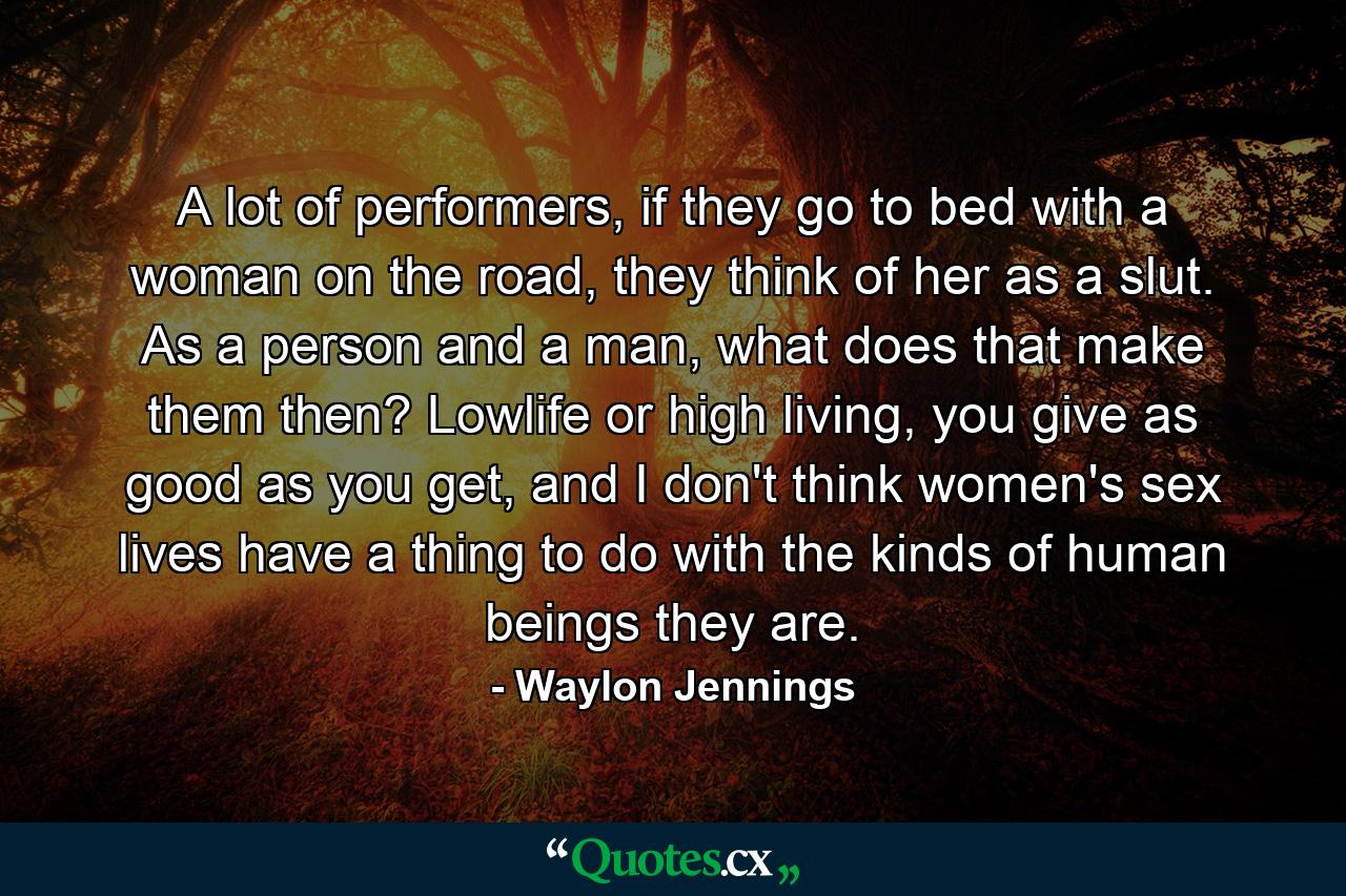 A lot of performers, if they go to bed with a woman on the road, they think of her as a slut. As a person and a man, what does that make them then? Lowlife or high living, you give as good as you get, and I don't think women's sex lives have a thing to do with the kinds of human beings they are. - Quote by Waylon Jennings