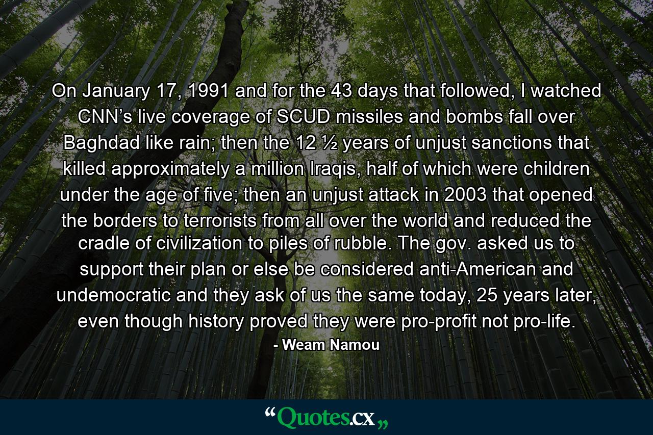 On January 17, 1991 and for the 43 days that followed, I watched CNN’s live coverage of SCUD missiles and bombs fall over Baghdad like rain; then the 12 ½ years of unjust sanctions that killed approximately a million Iraqis, half of which were children under the age of five; then an unjust attack in 2003 that opened the borders to terrorists from all over the world and reduced the cradle of civilization to piles of rubble. The gov. asked us to support their plan or else be considered anti-American and undemocratic and they ask of us the same today, 25 years later, even though history proved they were pro-profit not pro-life. - Quote by Weam Namou