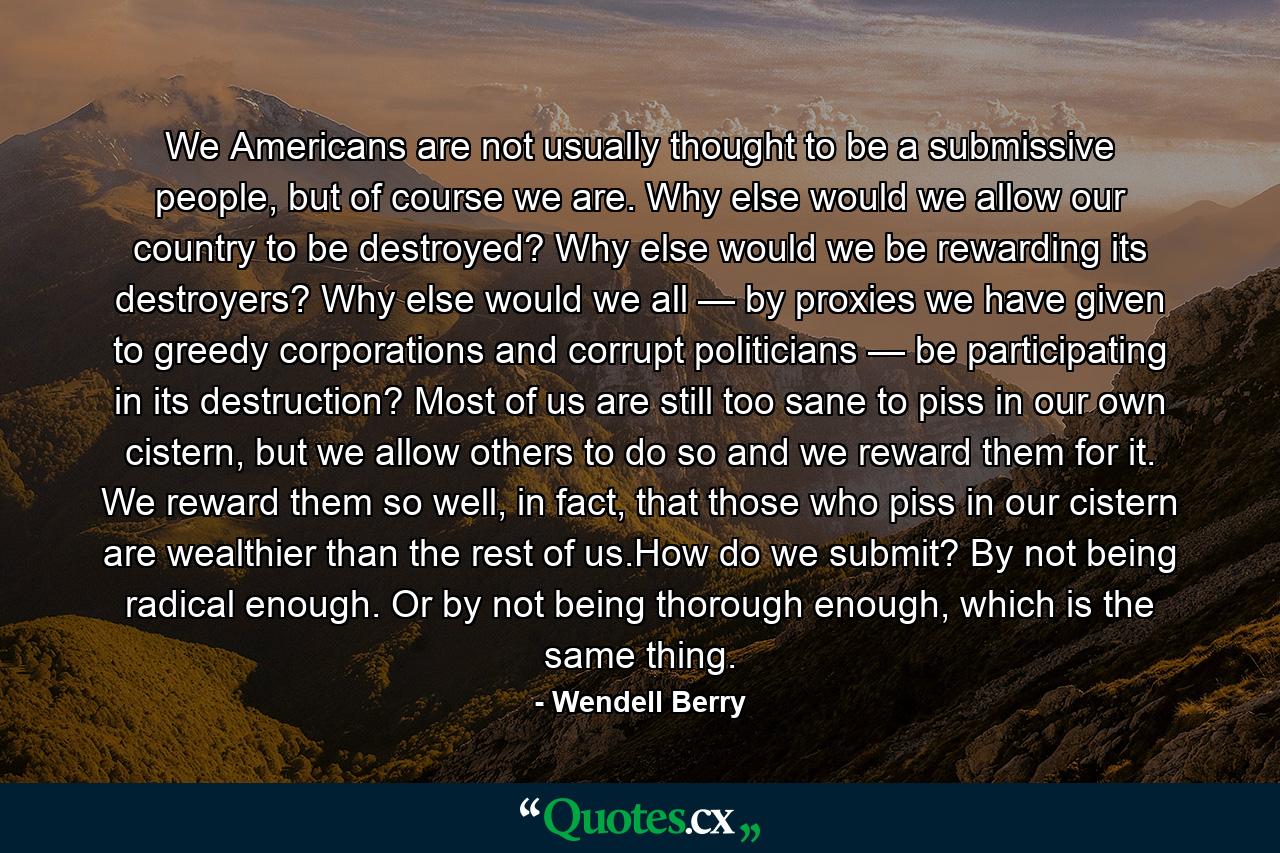 We Americans are not usually thought to be a submissive people, but of course we are. Why else would we allow our country to be destroyed? Why else would we be rewarding its destroyers? Why else would we all — by proxies we have given to greedy corporations and corrupt politicians — be participating in its destruction? Most of us are still too sane to piss in our own cistern, but we allow others to do so and we reward them for it. We reward them so well, in fact, that those who piss in our cistern are wealthier than the rest of us.How do we submit? By not being radical enough. Or by not being thorough enough, which is the same thing. - Quote by Wendell Berry